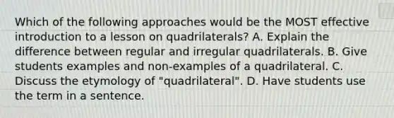 Which of the following approaches would be the MOST effective introduction to a lesson on quadrilaterals? A. Explain the difference between regular and irregular quadrilaterals. B. Give students examples and non-examples of a quadrilateral. C. Discuss the etymology of "quadrilateral". D. Have students use the term in a sentence.