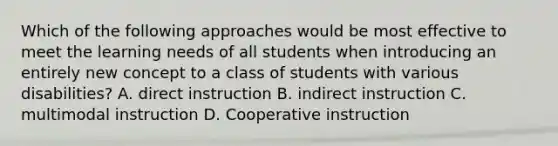 Which of the following approaches would be most effective to meet the learning needs of all students when introducing an entirely new concept to a class of students with various disabilities? A. direct instruction B. indirect instruction C. multimodal instruction D. Cooperative instruction