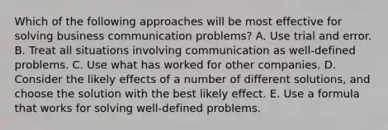 Which of the following approaches will be most effective for solving business communication problems? A. Use trial and error. B. Treat all situations involving communication as well-defined problems. C. Use what has worked for other companies. D. Consider the likely effects of a number of different solutions, and choose the solution with the best likely effect. E. Use a formula that works for solving well-defined problems.