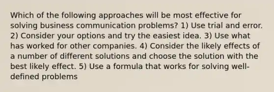 Which of the following approaches will be most effective for solving business communication problems? 1) Use trial and error. 2) Consider your options and try the easiest idea. 3) Use what has worked for other companies. 4) Consider the likely effects of a number of different solutions and choose the solution with the best likely effect. 5) Use a formula that works for solving well-defined problems