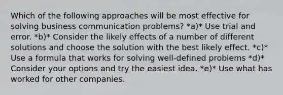 Which of the following approaches will be most effective for solving business communication problems? *a)* Use trial and error. *b)* Consider the likely effects of a number of different solutions and choose the solution with the best likely effect. *c)* Use a formula that works for solving well-defined problems *d)* Consider your options and try the easiest idea. *e)* Use what has worked for other companies.