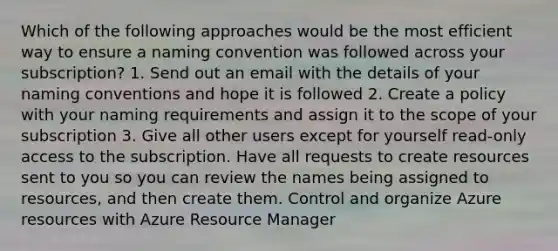 Which of the following approaches would be the most efficient way to ensure a naming convention was followed across your subscription? 1. Send out an email with the details of your naming conventions and hope it is followed 2. Create a policy with your naming requirements and assign it to the scope of your subscription 3. Give all other users except for yourself read-only access to the subscription. Have all requests to create resources sent to you so you can review the names being assigned to resources, and then create them. Control and organize Azure resources with Azure Resource Manager