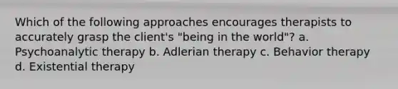 Which of the following approaches encourages therapists to accurately grasp the client's "being in the world"? a. Psychoanalytic therapy b. Adlerian therapy c. Behavior therapy d. Existential therapy