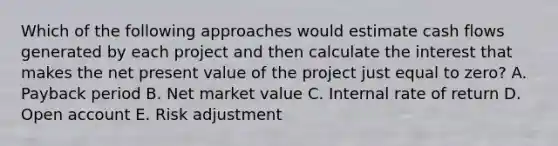 Which of the following approaches would estimate cash flows generated by each project and then calculate the interest that makes the net present value of the project just equal to​ zero? A. Payback period B. Net market value C. Internal rate of return D. Open account E. Risk adjustment