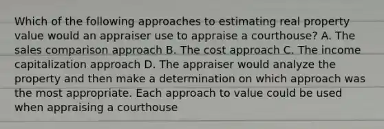 Which of the following approaches to estimating real property value would an appraiser use to appraise a courthouse? A. The sales comparison approach B. The cost approach C. The income capitalization approach D. The appraiser would analyze the property and then make a determination on which approach was the most appropriate. Each approach to value could be used when appraising a courthouse