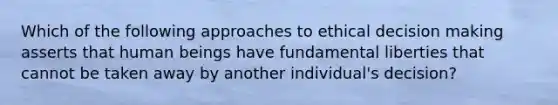 Which of the following approaches to ethical decision making asserts that human beings have fundamental liberties that cannot be taken away by another individual's decision?