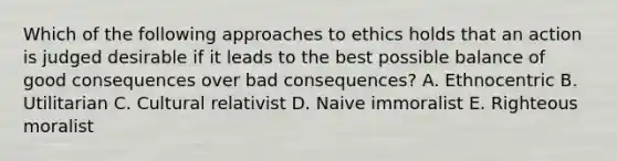 Which of the following approaches to ethics holds that an action is judged desirable if it leads to the best possible balance of good consequences over bad consequences? A. Ethnocentric B. Utilitarian C. Cultural relativist D. Naive immoralist E. Righteous moralist