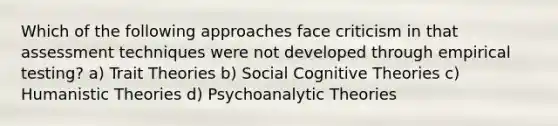 Which of the following approaches face criticism in that assessment techniques were not developed through empirical testing? a) Trait Theories b) Social Cognitive Theories c) Humanistic Theories d) Psychoanalytic Theories