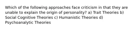 Which of the following approaches face criticism in that they are unable to explain the origin of personality? a) Trait Theories b) Social Cognitive Theories c) Humanistic Theories d) Psychoanalytic Theories