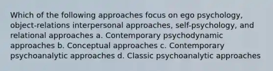 Which of the following approaches focus on ego psychology, object-relations interpersonal approaches, self-psychology, and relational approaches a. Contemporary psychodynamic approaches b. Conceptual approaches c. Contemporary psychoanalytic approaches d. Classic psychoanalytic approaches