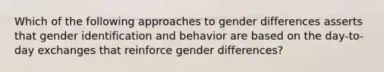 Which of the following approaches to gender differences asserts that gender identification and behavior are based on the day-to-day exchanges that reinforce gender differences?