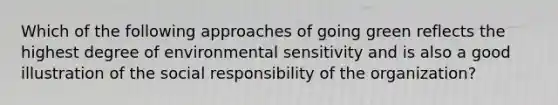 Which of the following approaches of going green reflects the highest degree of environmental sensitivity and is also a good illustration of the social responsibility of the organization?