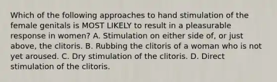 Which of the following approaches to hand stimulation of the female genitals is MOST LIKELY to result in a pleasurable response in women? A. Stimulation on either side of, or just above, the clitoris. B. Rubbing the clitoris of a woman who is not yet aroused. C. Dry stimulation of the clitoris. D. Direct stimulation of the clitoris.