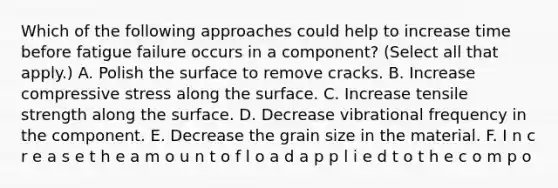 Which of the following approaches could help to increase time before fatigue failure occurs in a component? (Select all that apply.) A. Polish the surface to remove cracks. B. Increase compressive stress along the surface. C. Increase tensile strength along the surface. D. Decrease vibrational frequency in the component. E. Decrease the grain size in the material. F. I n c r e a s e t h e a m o u n t o f l o a d a p p l i e d t o t h e c o m p o