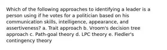 Which of the following approaches to identifying a leader is a person using if he votes for a politician based on his communication skills, intelligence, appearance, and assertiveness? a. Trait approach b. Vroom's decision tree approach c. Path-goal theory d. LPC theory e. Fiedler's contingency theory