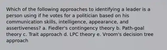 Which of the following approaches to identifying a leader is a person using if he votes for a politician based on his communication skills, intelligence, appearance, and assertiveness? a. Fiedler's contingency theory b. Path-goal theory c. Trait approach d. LPC theory e. Vroom's decision tree approach