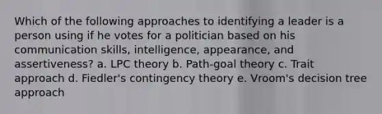 Which of the following approaches to identifying a leader is a person using if he votes for a politician based on his <a href='https://www.questionai.com/knowledge/k0S31E2XsS-communication-skills' class='anchor-knowledge'>communication skills</a>, intelligence, appearance, and assertiveness? a. LPC theory b. Path-goal theory c. Trait approach d. Fiedler's <a href='https://www.questionai.com/knowledge/kC9rxkf3Im-contingency-theory' class='anchor-knowledge'>contingency theory</a> e. Vroom's decision tree approach