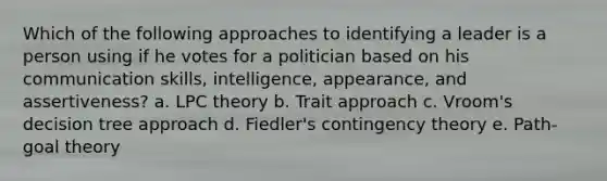 Which of the following approaches to identifying a leader is a person using if he votes for a politician based on his communication skills, intelligence, appearance, and assertiveness? a. LPC theory b. Trait approach c. Vroom's decision tree approach d. Fiedler's contingency theory e. Path-goal theory