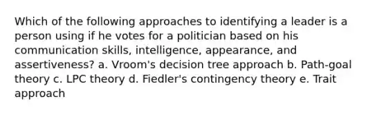 Which of the following approaches to identifying a leader is a person using if he votes for a politician based on his communication skills, intelligence, appearance, and assertiveness? a. Vroom's decision tree approach b. Path-goal theory c. LPC theory d. Fiedler's contingency theory e. Trait approach