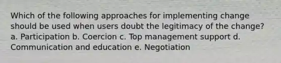 Which of the following approaches for implementing change should be used when users doubt the legitimacy of the change? a. Participation b. Coercion c. Top management support d. Communication and education e. Negotiation