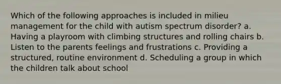 Which of the following approaches is included in milieu management for the child with autism spectrum disorder? a. Having a playroom with climbing structures and rolling chairs b. Listen to the parents feelings and frustrations c. Providing a structured, routine environment d. Scheduling a group in which the children talk about school