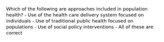 Which of the following are approaches included in population health? - Use of the health care delivery system focused on individuals - Use of traditional public health focused on populations - Use of social policy interventions - All of these are correct