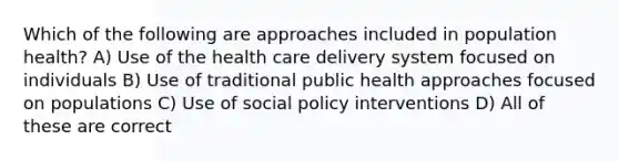 Which of the following are approaches included in population health? A) Use of the health care delivery system focused on individuals B) Use of traditional public health approaches focused on populations C) Use of social policy interventions D) All of these are correct