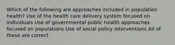 Which of the following are approaches included in population health? Use of the health care delivery system focused on individuals Use of governmental public health approaches focused on populations Use of social policy interventions All of these are correct