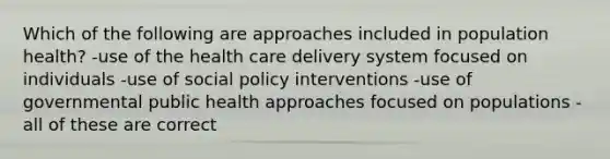 Which of the following are approaches included in population health? -use of the health care delivery system focused on individuals -use of social policy interventions -use of governmental public health approaches focused on populations -all of these are correct