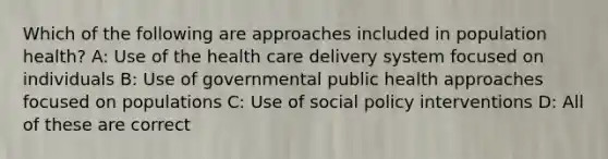 Which of the following are approaches included in population health? A: Use of the health care delivery system focused on individuals B: Use of governmental public health approaches focused on populations C: Use of social policy interventions D: All of these are correct