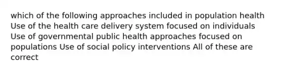 which of the following approaches included in population health Use of the health care delivery system focused on individuals Use of governmental public health approaches focused on populations Use of social policy interventions All of these are correct