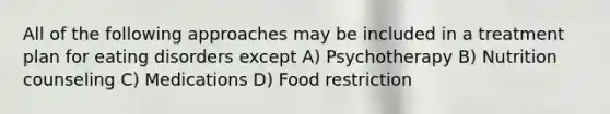 All of the following approaches may be included in a treatment plan for eating disorders except A) Psychotherapy B) Nutrition counseling C) Medications D) Food restriction