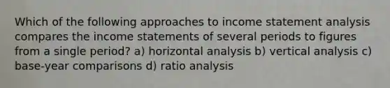 Which of the following approaches to income statement analysis compares the income statements of several periods to figures from a single period? a) horizontal analysis b) vertical analysis c) base-year comparisons d) ratio analysis