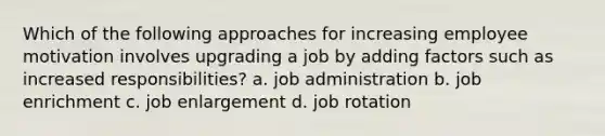 Which of the following approaches for increasing employee motivation involves upgrading a job by adding factors such as increased responsibilities? a. job administration b. job enrichment c. job enlargement d. job rotation