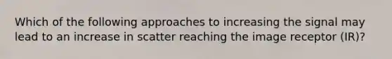 Which of the following approaches to increasing the signal may lead to an increase in scatter reaching the image receptor (IR)?