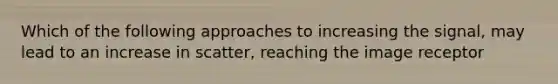 Which of the following approaches to increasing the signal, may lead to an increase in scatter, reaching the image receptor