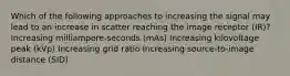 Which of the following approaches to increasing the signal may lead to an increase in scatter reaching the image receptor (IR)? Increasing milliampere-seconds (mAs) Increasing kilovoltage peak (kVp) Increasing grid ratio Increasing source-to-image distance (SID)