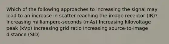 Which of the following approaches to increasing the signal may lead to an increase in scatter reaching the image receptor (IR)? Increasing milliampere-seconds (mAs) Increasing kilovoltage peak (kVp) Increasing grid ratio Increasing source-to-image distance (SID)