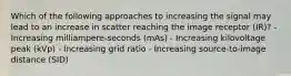 Which of the following approaches to increasing the signal may lead to an increase in scatter reaching the image receptor (IR)? - Increasing milliampere-seconds (mAs) - Increasing kilovoltage peak (kVp) - Increasing grid ratio - Increasing source-to-image distance (SID)