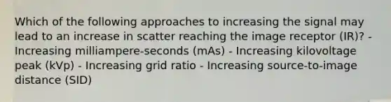 Which of the following approaches to increasing the signal may lead to an increase in scatter reaching the image receptor (IR)? - Increasing milliampere-seconds (mAs) - Increasing kilovoltage peak (kVp) - Increasing grid ratio - Increasing source-to-image distance (SID)