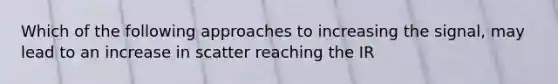 Which of the following approaches to increasing the signal, may lead to an increase in scatter reaching the IR