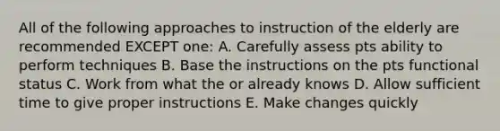 All of the following approaches to instruction of the elderly are recommended EXCEPT one: A. Carefully assess pts ability to perform techniques B. Base the instructions on the pts functional status C. Work from what the or already knows D. Allow sufficient time to give proper instructions E. Make changes quickly