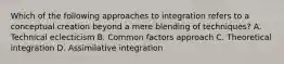 Which of the following approaches to integration refers to a conceptual creation beyond a mere blending of techniques? A. Technical eclecticism B. Common factors approach C. Theoretical integration D. Assimilative integration