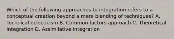 Which of the following approaches to integration refers to a conceptual creation beyond a mere blending of techniques? A. Technical eclecticism B. Common factors approach C. Theoretical integration D. Assimilative integration