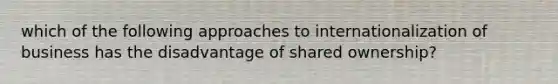 which of the following approaches to internationalization of business has the disadvantage of shared ownership?