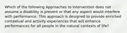 Which of the following Approaches to Intervention does not assume a disability is present or that any aspect would interfere with performance. This approach is designed to provide enriched contextual and activity experiences that will enhance performances for all people in the natural contexts of life?