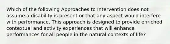 Which of the following Approaches to Intervention does not assume a disability is present or that any aspect would interfere with performance. This approach is designed to provide enriched contextual and activity experiences that will enhance performances for all people in the natural contexts of life?