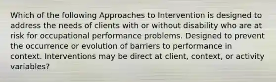 Which of the following Approaches to Intervention is designed to address the needs of clients with or without disability who are at risk for occupational performance problems. Designed to prevent the occurrence or evolution of barriers to performance in context. Interventions may be direct at client, context, or activity variables?