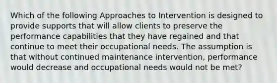 Which of the following Approaches to Intervention is designed to provide supports that will allow clients to preserve the performance capabilities that they have regained and that continue to meet their occupational needs. The assumption is that without continued maintenance intervention, performance would decrease and occupational needs would not be met?