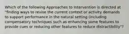 Which of the following Approaches to Intervention is directed at "finding ways to revise the current context or activity demands to support performance in the natural setting (including compensatory techniques such as enhancing some features to provide cues or reducing other features to reduce distractibility"?